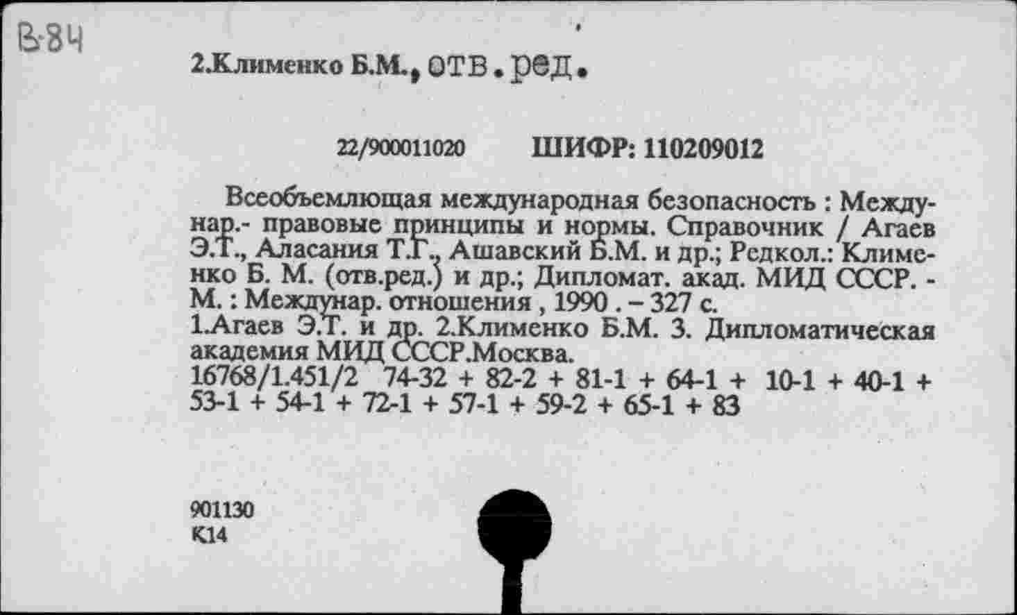 ﻿взч
2.Клименко Б.М., ОТВ . р@Д •
22/900011020 ШИФР: 110209012
Всеобъемлющая международная безопасность : Между-нар.- правовые принципы и нормы. Справочник / Агаев Э.Т., Аласания Т.Г., Ашавский Б.М. и др.; Рсдкол.: Клименко Б. М. (отв.ред.) и др.; Дипломат, акад. МВД СССР. -М.: Междунар. отношения , 1990 . - 327 с.
1.Агаев Э.Т. и др. 2.Клименко Б.М. 3. Дипломатическая академия МВД СССР.Москва.
16768/1.451/2 74-32 + 82-2 + 81-1 + 64-1 + 10-1 + 40-1 + 53-1 + 54-1 + 72-1 + 57-1 + 59-2 + 65-1 + 83
901130